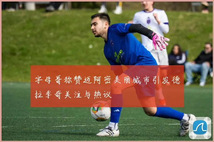 字母哥称赞迈阿密美丽城市引发德拉季奇关注与热议