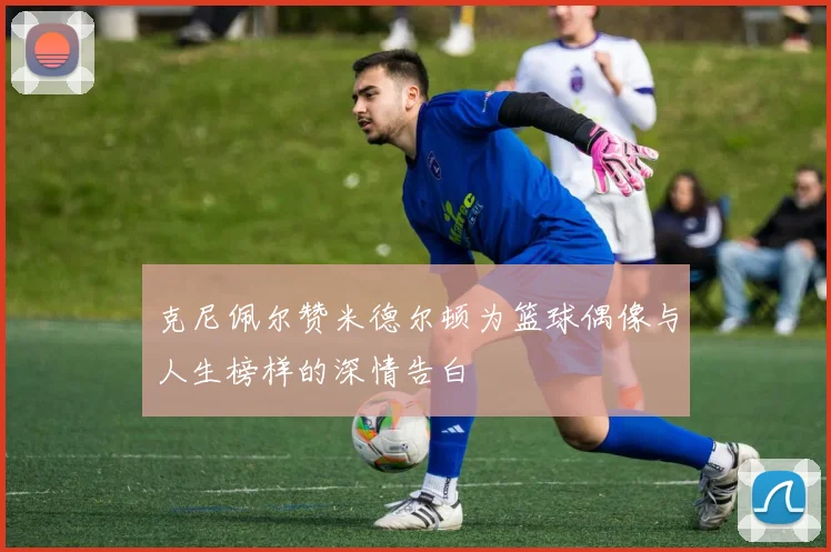 克尼佩尔赞米德尔顿为篮球偶像与人生榜样的深情告白