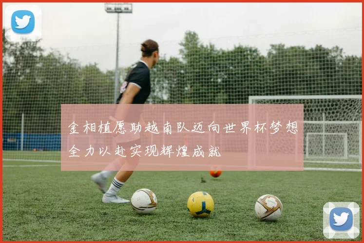 金相植愿助越南队迈向世界杯梦想全力以赴实现辉煌成就