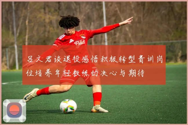 吕文君谈退役感悟积极转型青训岗位培养年轻教练的决心与期待