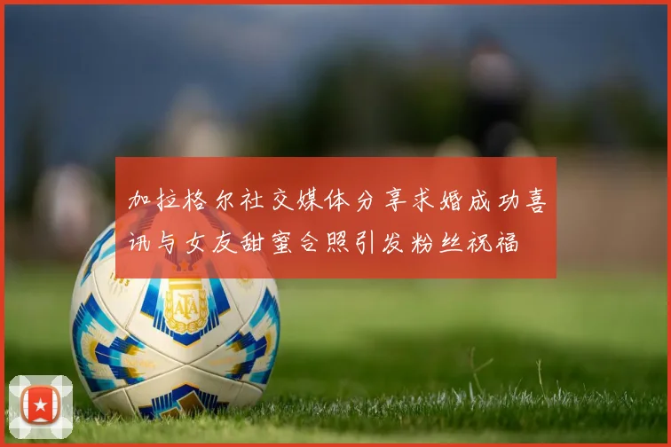 加拉格尔社交媒体分享求婚成功喜讯与女友甜蜜合照引发粉丝祝福