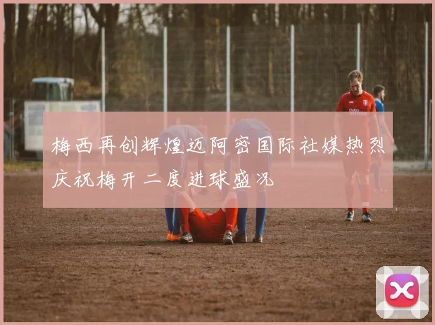 梅西再创辉煌迈阿密国际社媒热烈庆祝梅开二度进球盛况