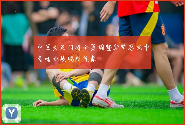中国女足门将全员调整新阵容老中青结合展现新气象