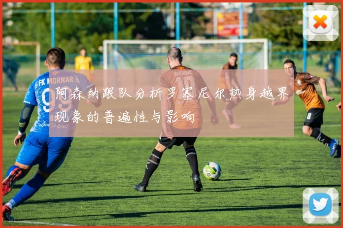阿森纳跟队分析罗塞尼尔热身越界现象的普遍性与影响