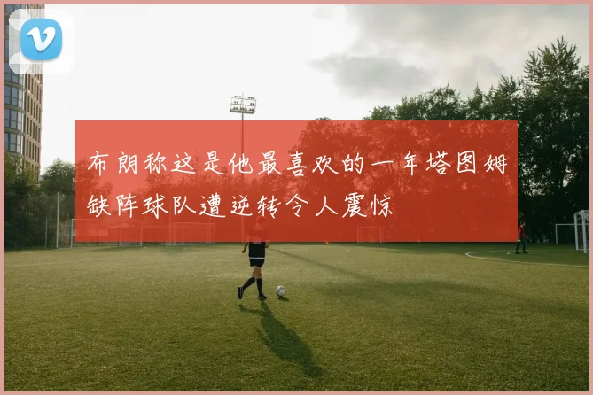 布朗称这是他最喜欢的一年塔图姆缺阵球队遭逆转令人震惊
