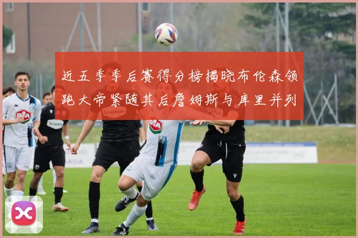 近五季季后赛得分榜揭晓布伦森领跑大帝紧随其后詹姆斯与库里并列第四