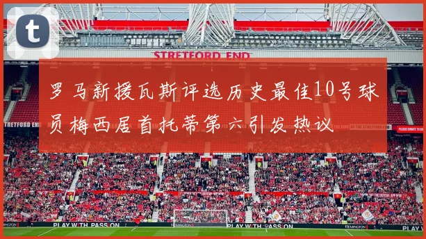 罗马新援瓦斯评选历史最佳10号球员梅西居首托蒂第六引发热议