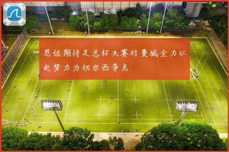 恩佐期待足总杯决赛对曼城全力以赴努力为切尔西争光