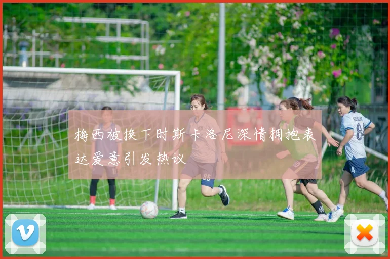 梅西被换下时斯卡洛尼深情拥抱表达爱意引发热议