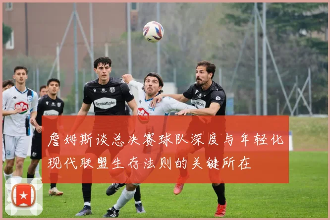 詹姆斯谈总决赛球队深度与年轻化现代联盟生存法则的关键所在