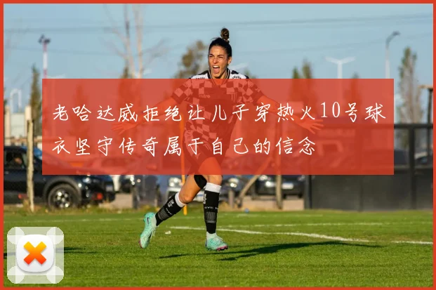 老哈达威拒绝让儿子穿热火10号球衣坚守传奇属于自己的信念