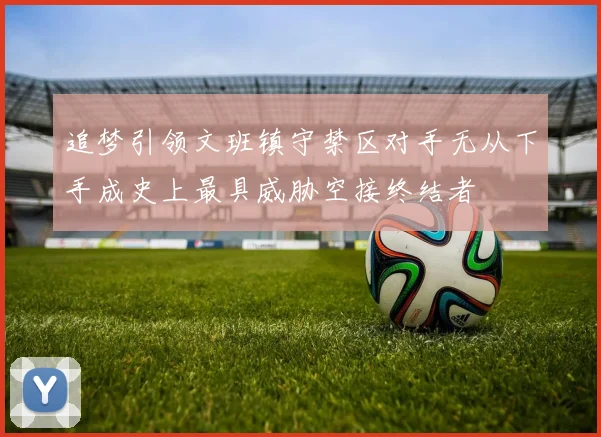 追梦引领文班镇守禁区对手无从下手成史上最具威胁空接终结者