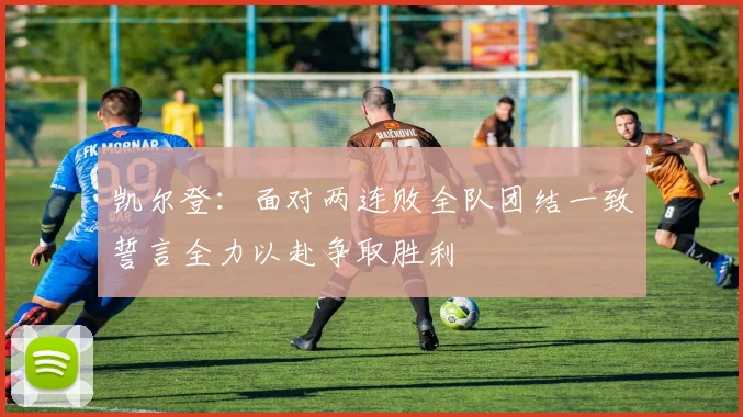 凯尔登：面对两连败全队团结一致誓言全力以赴争取胜利