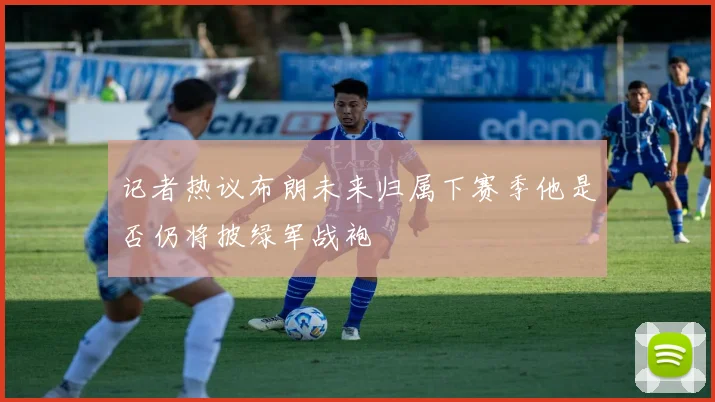 记者热议布朗未来归属下赛季他是否仍将披绿军战袍