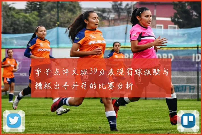 华子点评文班39分表现罚球救赎与糟糕出手并存的比赛分析