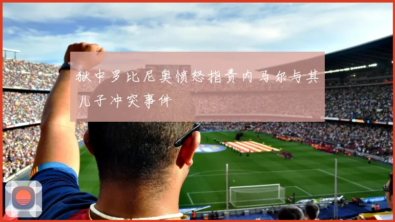 狱中罗比尼奥愤怒指责内马尔与其儿子冲突事件